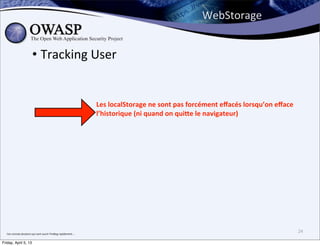 WebStorage


                                • Tracking	
  User


                                                                                       Les	
  localStorage	
  ne	
  sont	
  pas	
  forcément	
  eﬀacés	
  lorsqu’on	
  eﬀace	
  
                                                                                       l’historique	
  (ni	
  quand	
  on	
  qui]e	
  le	
  navigateur)




  J’en	
  connais	
  plusieurs	
  qui	
  vont	
  ouvrir	
  FireBug	
  rapidement....
                                                                                                                                                                                   24

Friday, April 5, 13
 