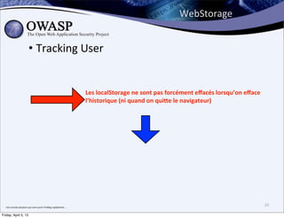 WebStorage


                                • Tracking	
  User


                                                                                       Les	
  localStorage	
  ne	
  sont	
  pas	
  forcément	
  eﬀacés	
  lorsqu’on	
  eﬀace	
  
                                                                                       l’historique	
  (ni	
  quand	
  on	
  qui]e	
  le	
  navigateur)




  J’en	
  connais	
  plusieurs	
  qui	
  vont	
  ouvrir	
  FireBug	
  rapidement....
                                                                                                                                                                                   24

Friday, April 5, 13
 