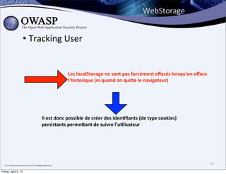 WebStorage


                                • Tracking	
  User


                                                                                       Les	
  localStorage	
  ne	
  sont	
  pas	
  forcément	
  eﬀacés	
  lorsqu’on	
  eﬀace	
  
                                                                                       l’historique	
  (ni	
  quand	
  on	
  qui]e	
  le	
  navigateur)




                                                                Il	
  est	
  donc	
  possible	
  de	
  créer	
  des	
  iden3ﬁants	
  (de	
  type	
  cookies)	
  
                                                                persistants	
  perme]ant	
  de	
  suivre	
  l’u3lisateur




  J’en	
  connais	
  plusieurs	
  qui	
  vont	
  ouvrir	
  FireBug	
  rapidement....
                                                                                                                                                                                   24

Friday, April 5, 13
 