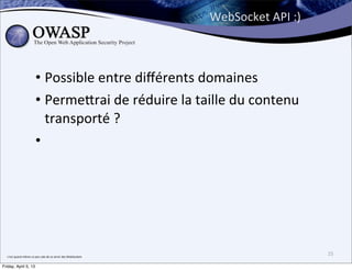 WebSocket	
  API	
  :)



                                  • Possible	
  entre	
  diﬀérents	
  domaines
                                  • Perme;rai	
  de	
  réduire	
  la	
  taille	
  du	
  contenu	
  
                                    transporté	
  ?
                                  •




  c’est	
  quand	
  même	
  un	
  peu	
  sale	
  de	
  se	
  servir	
  des	
  WebSockets
                                                                                                                    25

Friday, April 5, 13
 