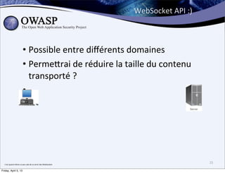 WebSocket	
  API	
  :)



                                  • Possible	
  entre	
  diﬀérents	
  domaines
                                  • Perme;rai	
  de	
  réduire	
  la	
  taille	
  du	
  contenu	
  
                                    transporté	
  ?
                                  •




  c’est	
  quand	
  même	
  un	
  peu	
  sale	
  de	
  se	
  servir	
  des	
  WebSockets
                                                                                                                    25

Friday, April 5, 13
 