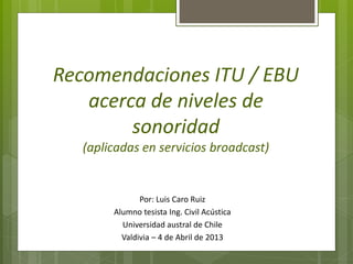 Recomendaciones ITU / EBU
   acerca de niveles de
        sonoridad
   (aplicadas en servicios broadcast)


               Por: Luis Caro Ruiz
        Alumno tesista Ing. Civil Acústica
          Universidad austral de Chile
          Valdivia – 4 de Abril de 2013
 