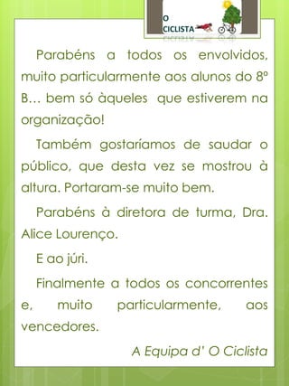 Parabéns a todos os envolvidos,
muito particularmente aos alunos do 8º
B… bem só àqueles que estiverem na
organização!
     Também gostaríamos de saudar o
público, que desta vez se mostrou à
altura. Portaram-se muito bem.
     Parabéns à diretora de turma, Dra.
Alice Lourenço.
     E ao júri.
     Finalmente a todos os concorrentes
e,       muito    particularmente,    aos
vencedores.
                    A Equipa d’ O Ciclista
 