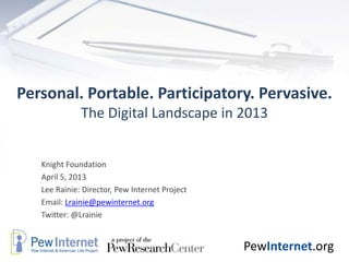 Personal. Portable. Participatory. Pervasive.
              The Digital Landscape in 2013


   Knight Foundation
   April 5, 2013
   Lee Rainie: Director, Pew Internet Project
   Email: Lrainie@pewinternet.org
   Twitter: @Lrainie


                                                PewInternet.org
 