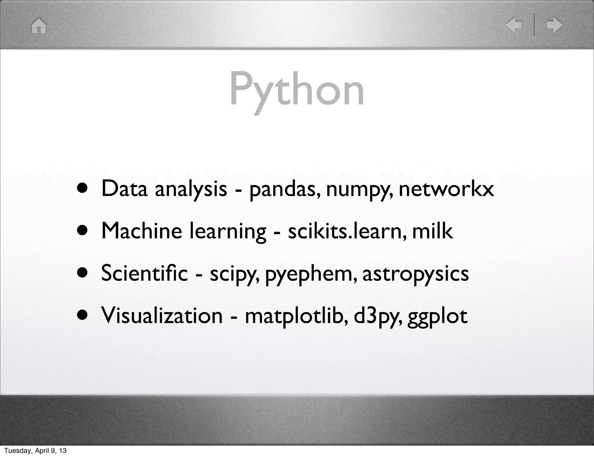 Python

                       • Data analysis - pandas, numpy, networkx
                       • Machine learning - scikits.learn, milk
                       • Scientiﬁc - scipy, pyephem, astropysics
                       • Visualization - matplotlib, d3py, ggplot

Tuesday, April 9, 13
 