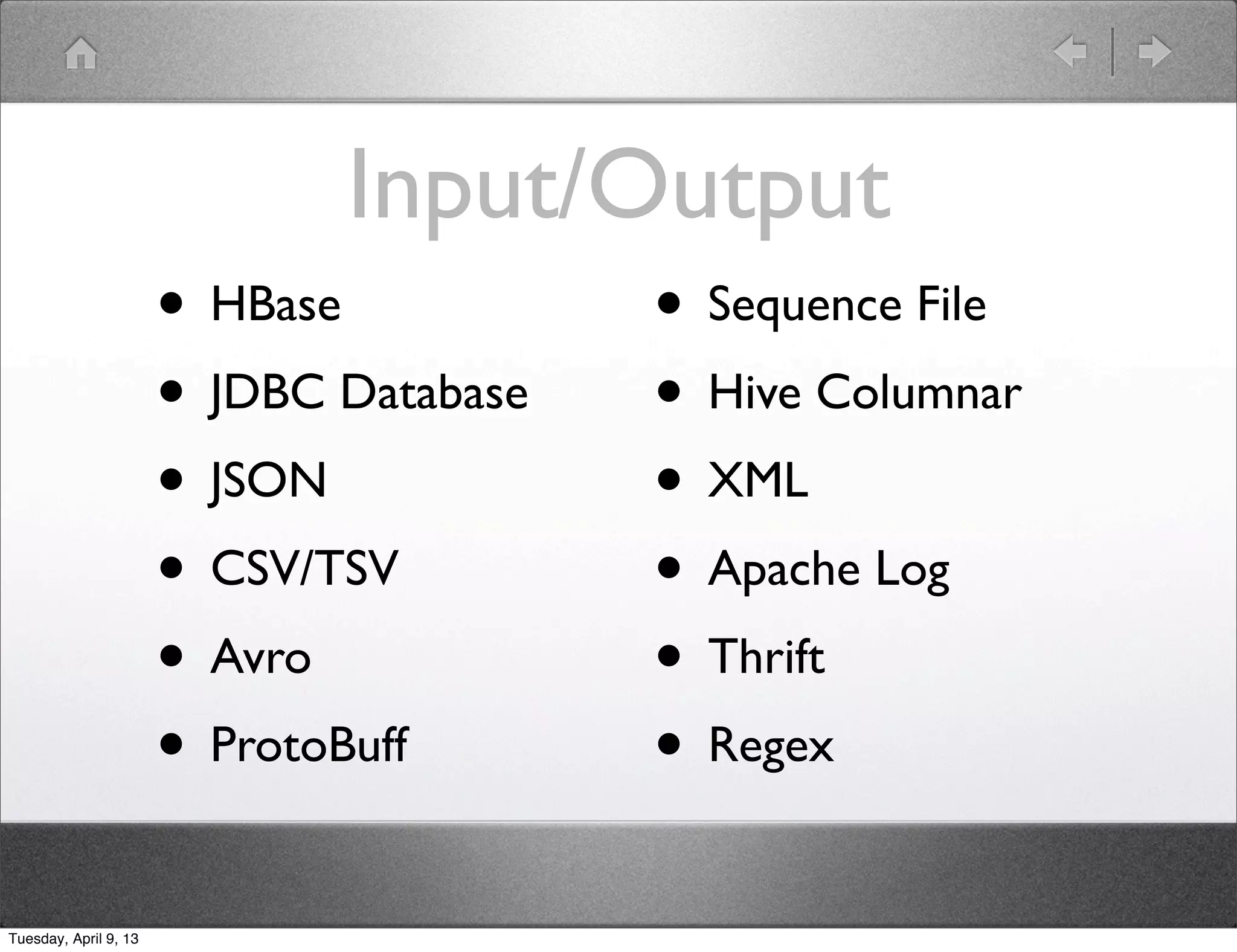 Input/Output
                       • HBase           • Sequence File
                       • JDBC Database   • Hive Columnar
                       • JSON            • XML
                       • CSV/TSV         • Apache Log
                       • Avro            • Thrift
                       • ProtoBuff       • Regex
Tuesday, April 9, 13
 