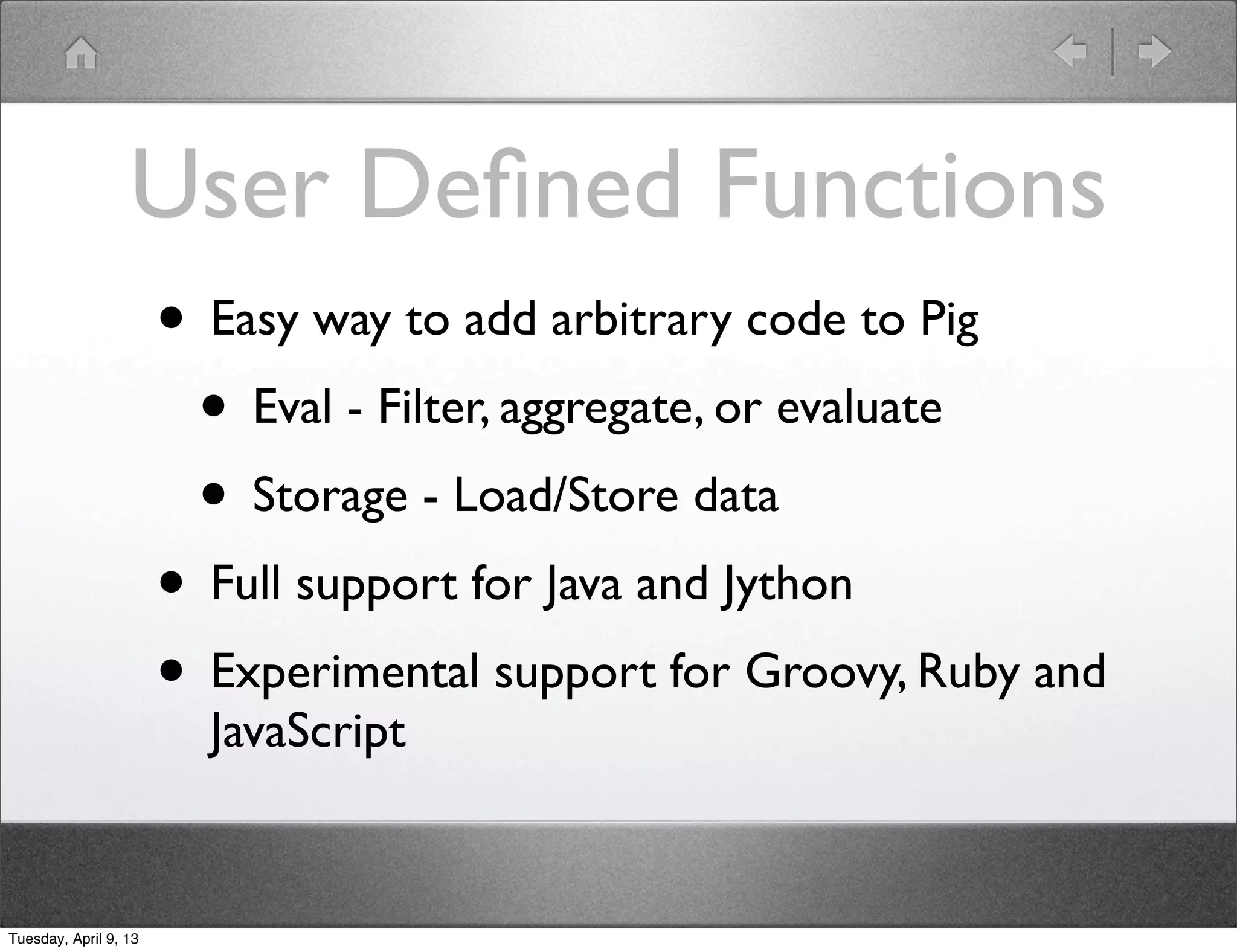 User Deﬁned Functions
                       • Easy way to add arbitrary code to Pig
                        • Eval - Filter, aggregate, or evaluate
                        • Storage - Load/Store data
                       • Full support for Java and Jython
                       • Experimental support for Groovy, Ruby and
                         JavaScript


Tuesday, April 9, 13
 