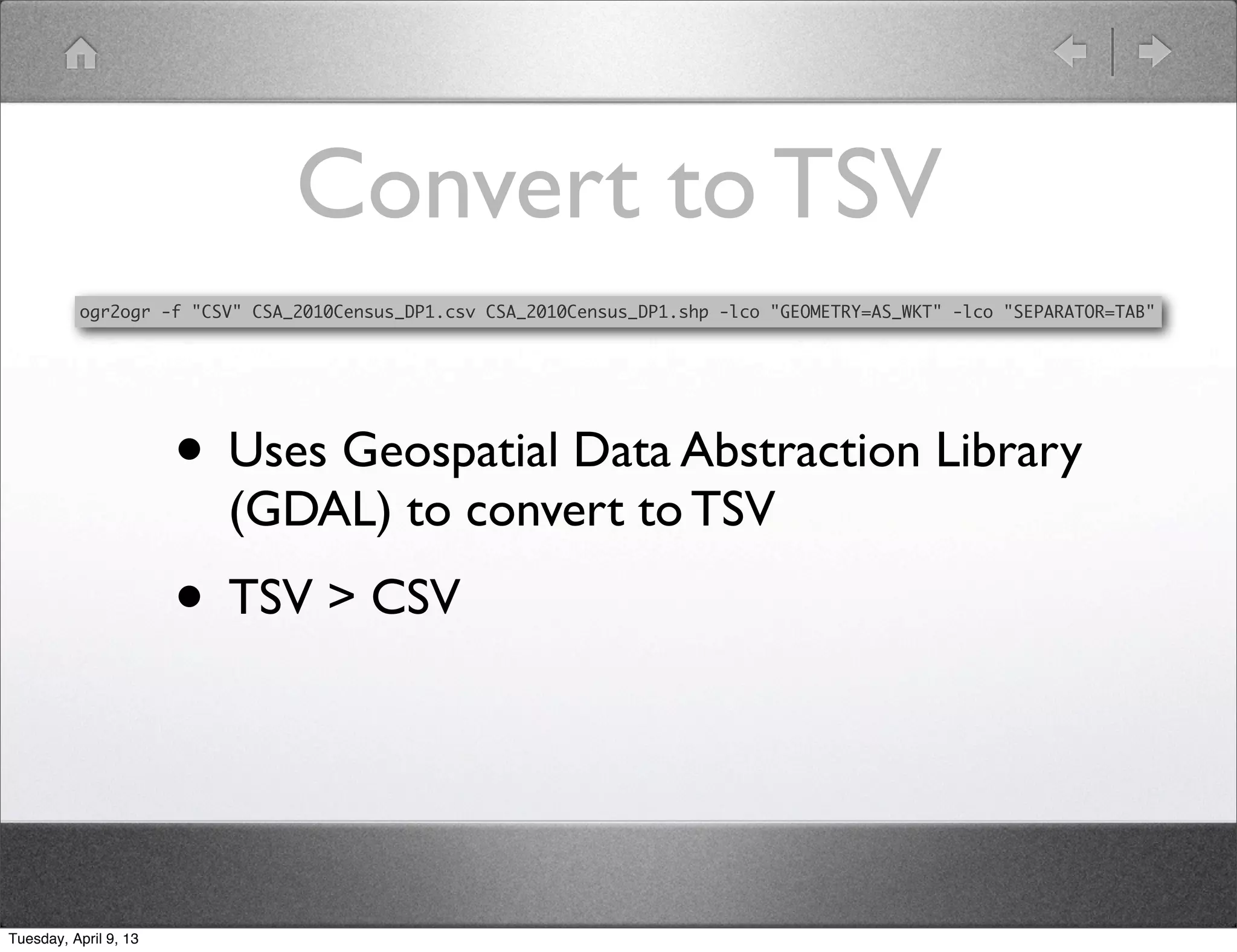 Convert to TSV
          ogr2ogr -f "CSV" CSA_2010Census_DP1.csv CSA_2010Census_DP1.shp -lco "GEOMETRY=AS_WKT" -lco "SEPARATOR=TAB"




                       • Uses Geospatial Data Abstraction Library
                         (GDAL) to convert to TSV
                       • TSV > CSV


Tuesday, April 9, 13
 