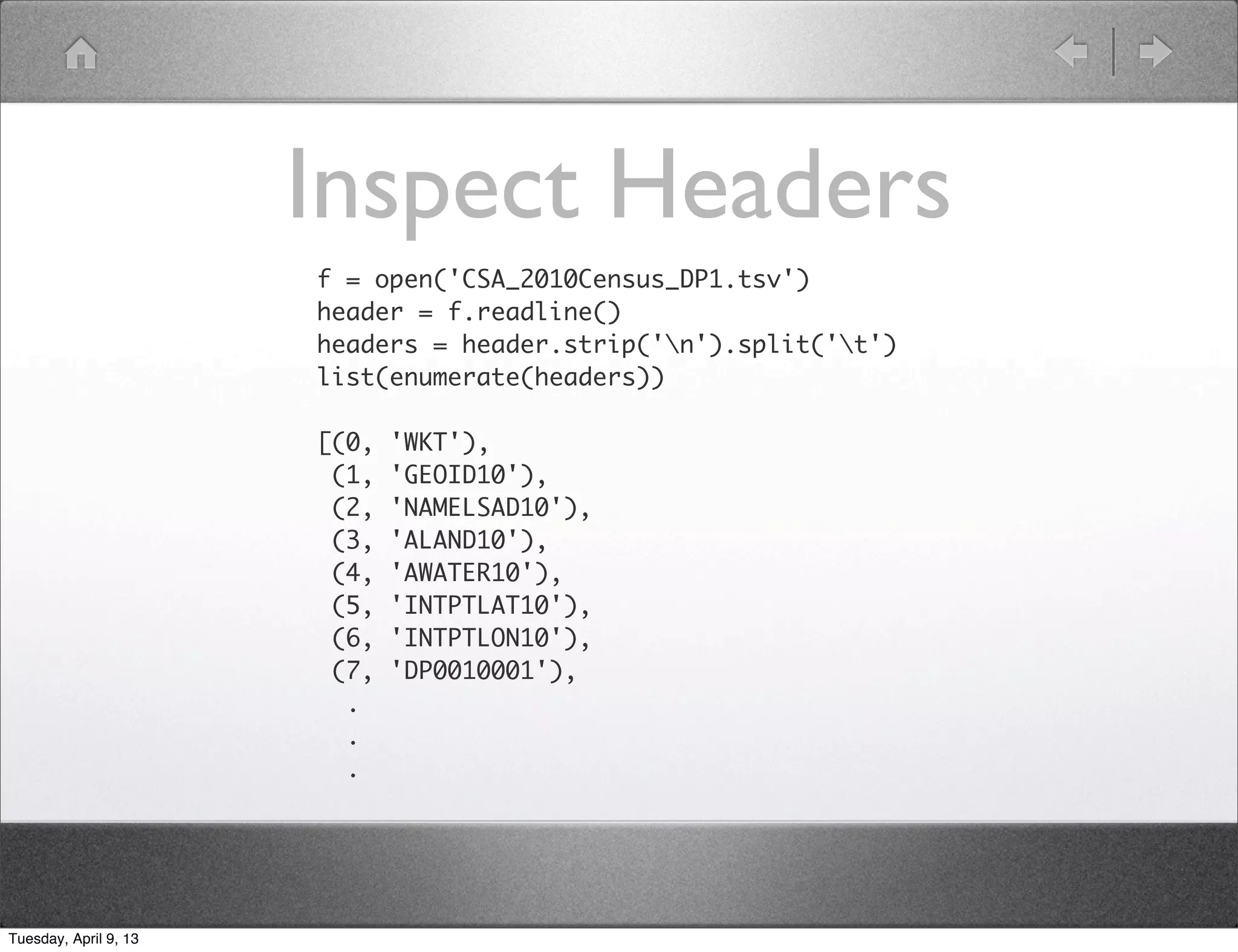 Inspect Headers
                       f = open('CSA_2010Census_DP1.tsv')
                       header = f.readline()
                       headers = header.strip('n').split('t')
                       list(enumerate(headers))

                       [(0,   'WKT'),
                        (1,   'GEOID10'),
                        (2,   'NAMELSAD10'),
                        (3,   'ALAND10'),
                        (4,   'AWATER10'),
                        (5,   'INTPTLAT10'),
                        (6,   'INTPTLON10'),
                        (7,   'DP0010001'),
                         .
                         .
                         .




Tuesday, April 9, 13
 