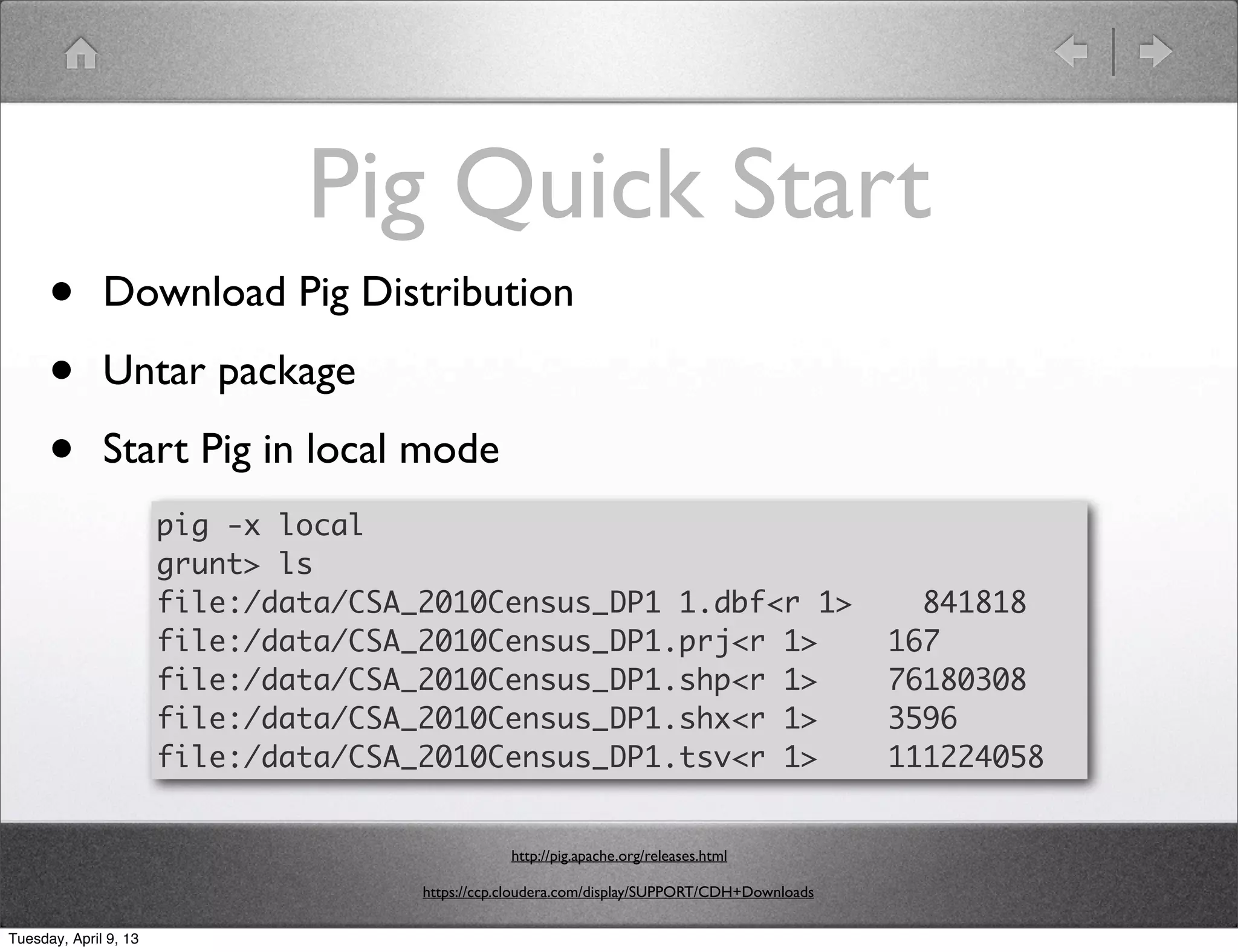 Pig Quick Start
      •       Download Pig Distribution

      •       Untar package

      •       Start Pig in local mode
                       pig -x local
                       grunt> ls
                       file:/data/CSA_2010Census_DP1 1.dbf<r 1>                                  841818
                       file:/data/CSA_2010Census_DP1.prj<r 1>                                  167
                       file:/data/CSA_2010Census_DP1.shp<r 1>                                  76180308
                       file:/data/CSA_2010Census_DP1.shx<r 1>                                  3596
                       file:/data/CSA_2010Census_DP1.tsv<r 1>                                  111224058


                                                  http://pig.apache.org/releases.html

                                      https://ccp.cloudera.com/display/SUPPORT/CDH+Downloads

Tuesday, April 9, 13
 