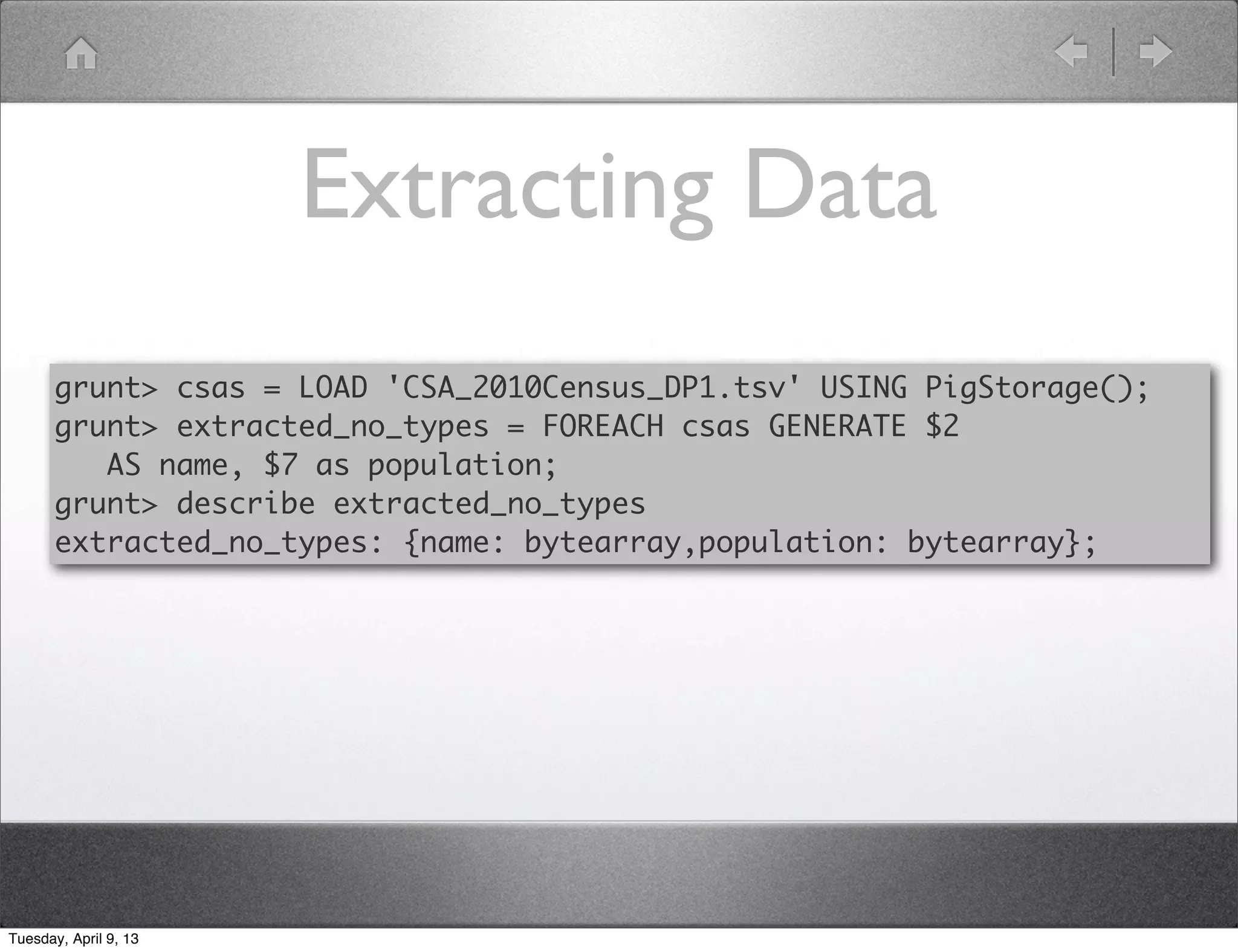 Extracting Data
       grunt> csas = LOAD 'CSA_2010Census_DP1.tsv' USING PigStorage();
       grunt> extracted_no_types = FOREACH csas GENERATE $2
          AS name, $7 as population;
       grunt> describe extracted_no_types
       extracted_no_types: {name: bytearray,population: bytearray};




Tuesday, April 9, 13
 