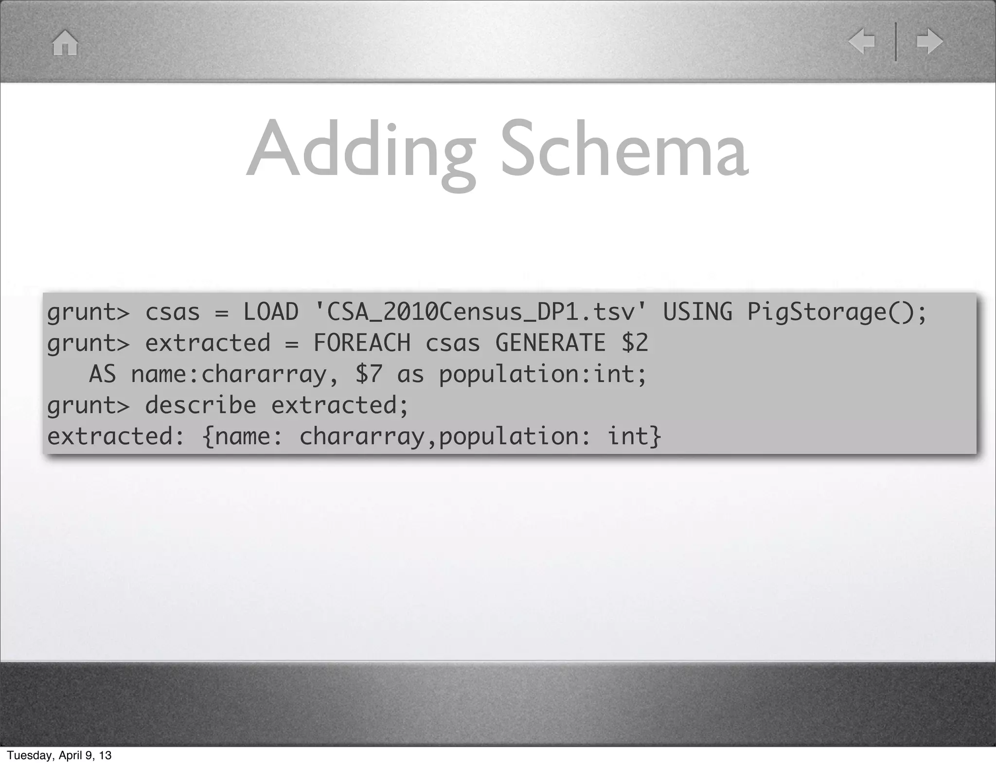 Adding Schema
       grunt> csas = LOAD 'CSA_2010Census_DP1.tsv' USING PigStorage();
       grunt> extracted = FOREACH csas GENERATE $2
          AS name:chararray, $7 as population:int;
       grunt> describe extracted;
       extracted: {name: chararray,population: int}




Tuesday, April 9, 13
 