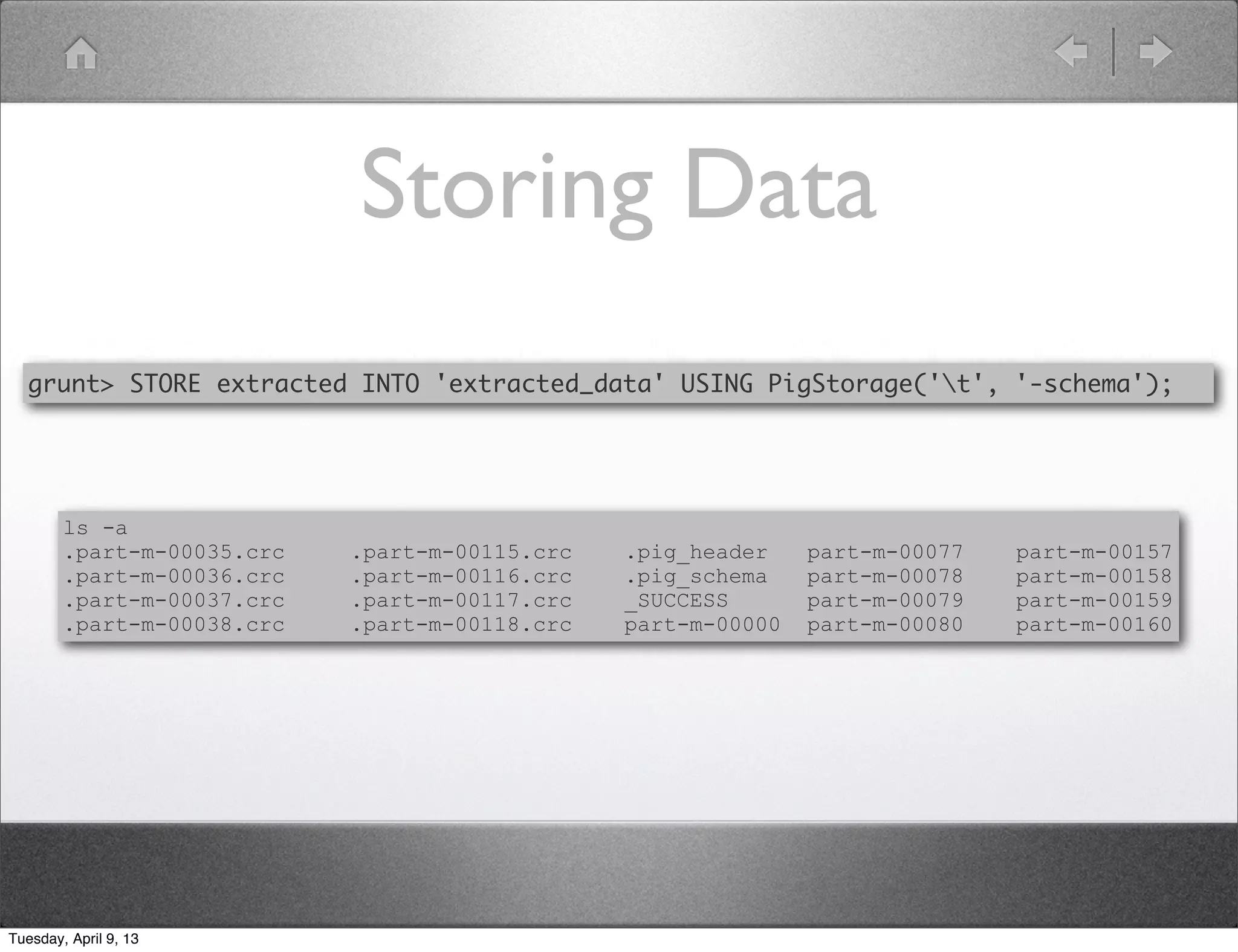 Storing Data
  grunt> STORE extracted INTO 'extracted_data' USING PigStorage('t', '-schema');




        ls -a
        .part-m-00035.crc   .part-m-00115.crc   .pig_header    part-m-00077   part-m-00157
        .part-m-00036.crc   .part-m-00116.crc   .pig_schema    part-m-00078   part-m-00158
        .part-m-00037.crc   .part-m-00117.crc   _SUCCESS       part-m-00079   part-m-00159
        .part-m-00038.crc   .part-m-00118.crc   part-m-00000   part-m-00080   part-m-00160




Tuesday, April 9, 13
 