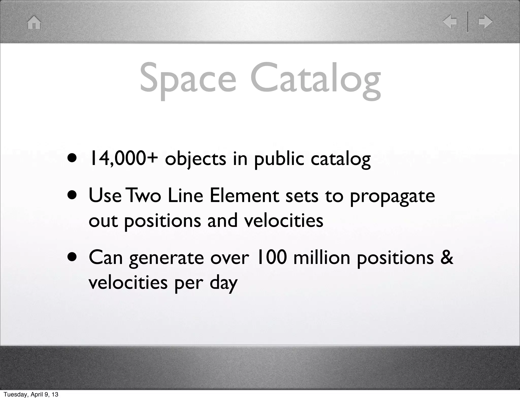 Space Catalog
                       • 14,000+ objects in public catalog
                       • Use Two Line Element sets to propagate
                         out positions and velocities
                       • Can generate over 100 million positions &
                         velocities per day




Tuesday, April 9, 13
 