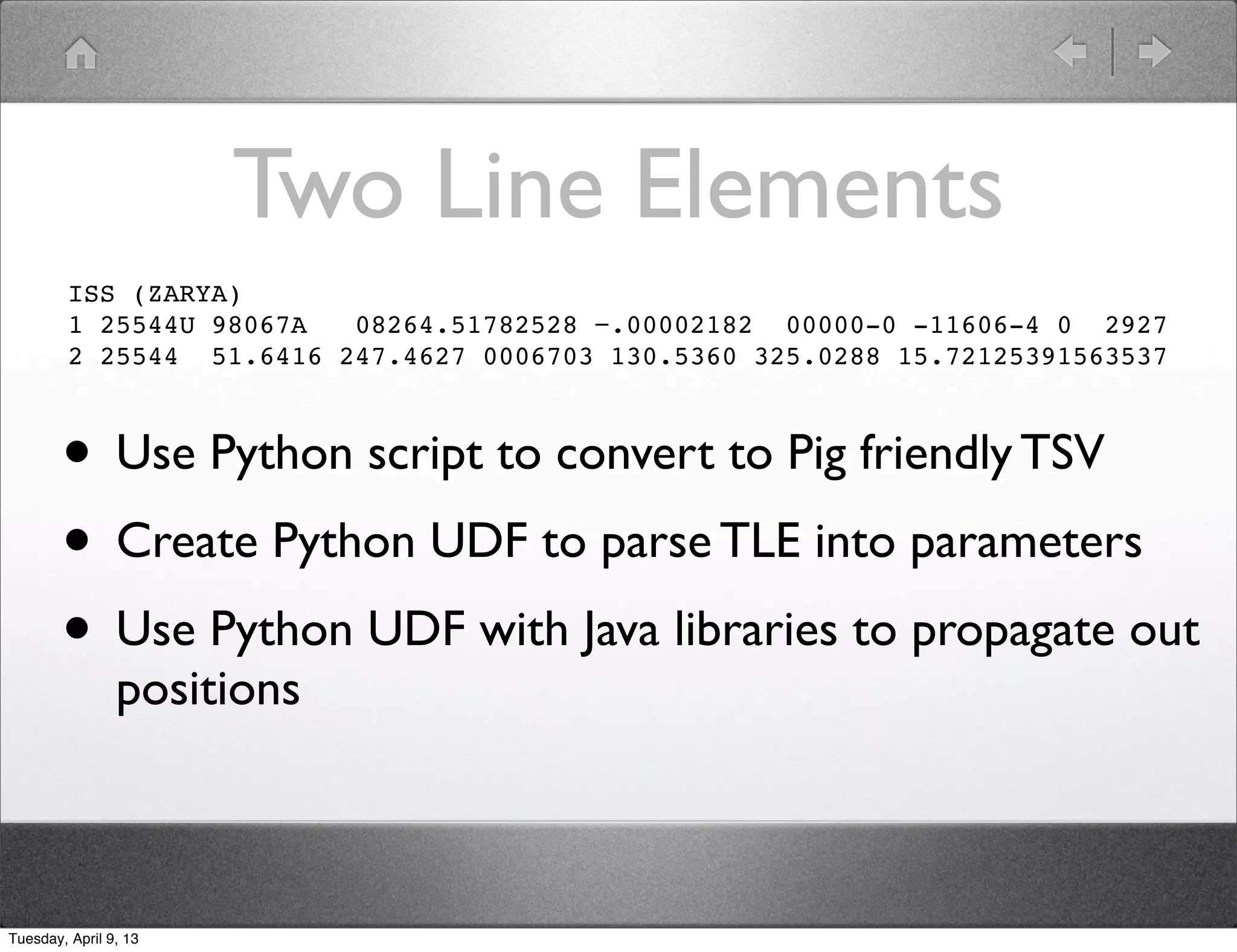 Two Line Elements
         ISS (ZARYA)
         1 25544U 98067A  08264.51782528 −.00002182 00000-0 -11606-4 0 2927
         2 25544 51.6416 247.4627 0006703 130.5360 325.0288 15.72125391563537



        • Use Python script to convert to Pig friendly TSV
        • Create Python UDF to parse TLE into parameters
        • Use Python UDF with Java libraries to propagate out
                positions



Tuesday, April 9, 13
 