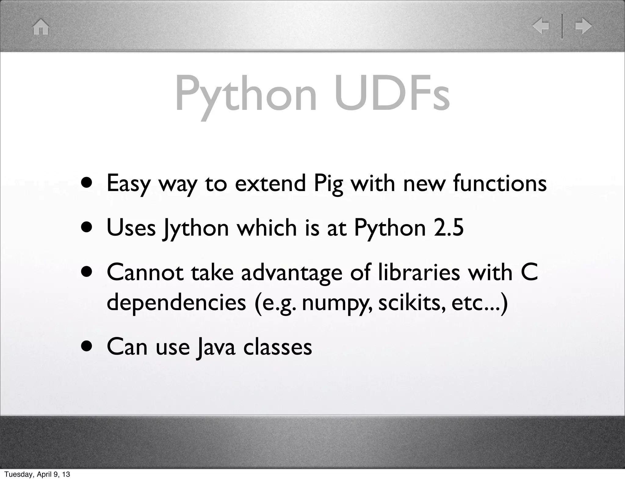 Python UDFs
                       • Easy way to extend Pig with new functions
                       • Uses Jython which is at Python 2.5
                       • Cannot take advantage of libraries with C
                         dependencies (e.g. numpy, scikits, etc...)
                       • Can use Java classes

Tuesday, April 9, 13
 
