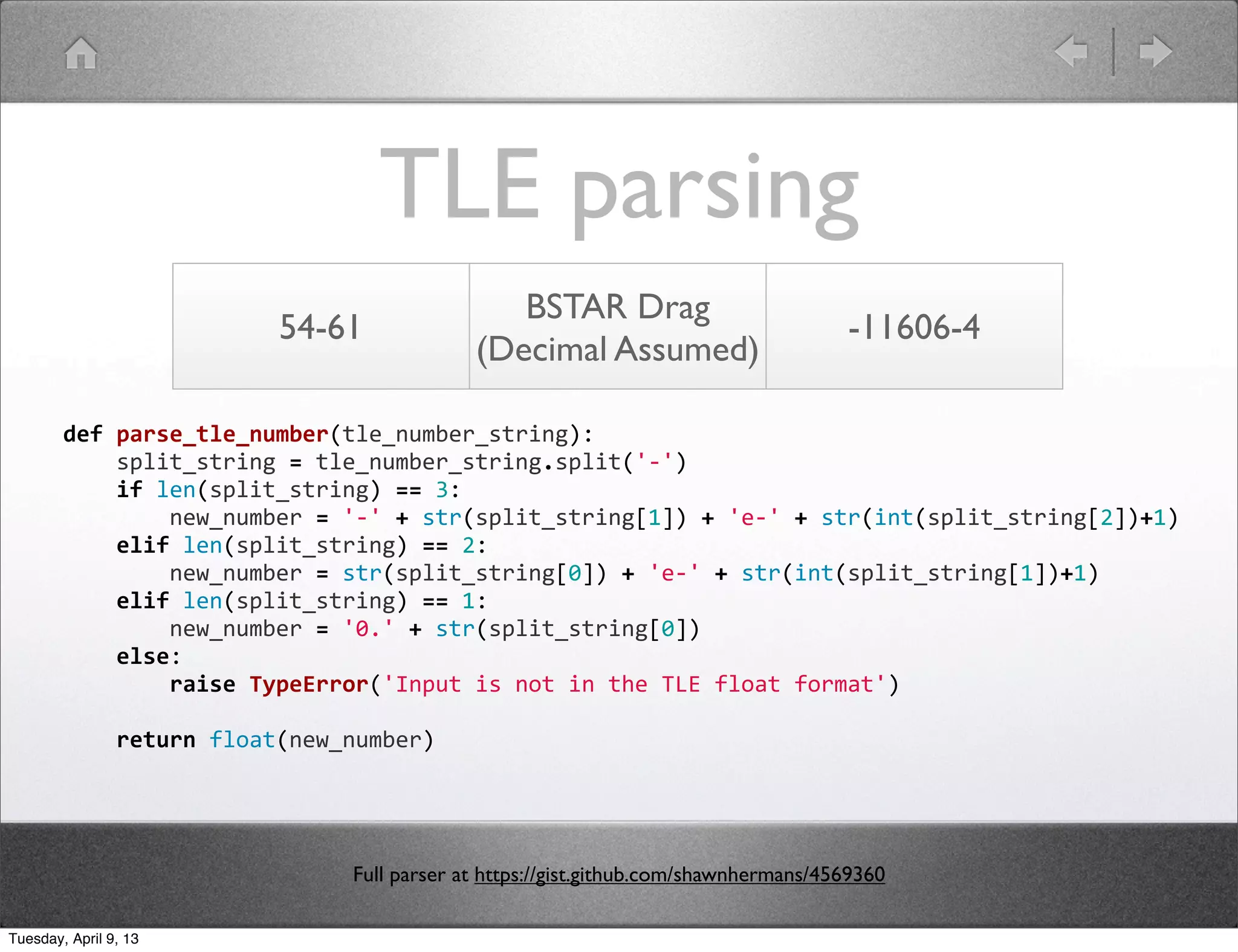TLE parsing
                                                             BSTAR Drag
                                  54-61                                                                -11606-4
                                                          (Decimal Assumed)

        def	
  parse_tle_number(tle_number_string):
        	
  	
  	
  	
  split_string	
  =	
  tle_number_string.split('-­‐')
        	
  	
  	
  	
  if	
  len(split_string)	
  ==	
  3:
        	
  	
  	
  	
  	
  	
  	
  	
  new_number	
  =	
  '-­‐'	
  +	
  str(split_string[1])	
  +	
  'e-­‐'	
  +	
  str(int(split_string[2])+1)
        	
  	
  	
  	
  elif	
  len(split_string)	
  ==	
  2:
        	
  	
  	
  	
  	
  	
  	
  	
  new_number	
  =	
  str(split_string[0])	
  +	
  'e-­‐'	
  +	
  str(int(split_string[1])+1)
        	
  	
  	
  	
  elif	
  len(split_string)	
  ==	
  1:
        	
  	
  	
  	
  	
  	
  	
  	
  new_number	
  =	
  '0.'	
  +	
  str(split_string[0])
        	
  	
  	
  	
  else:
        	
  	
  	
  	
  	
  	
  	
  	
  raise	
  TypeError('Input	
  is	
  not	
  in	
  the	
  TLE	
  float	
  format')
        	
  
        	
  	
  	
  	
  return	
  float(new_number)




                                           Full parser at https://gist.github.com/shawnhermans/4569360

Tuesday, April 9, 13
 