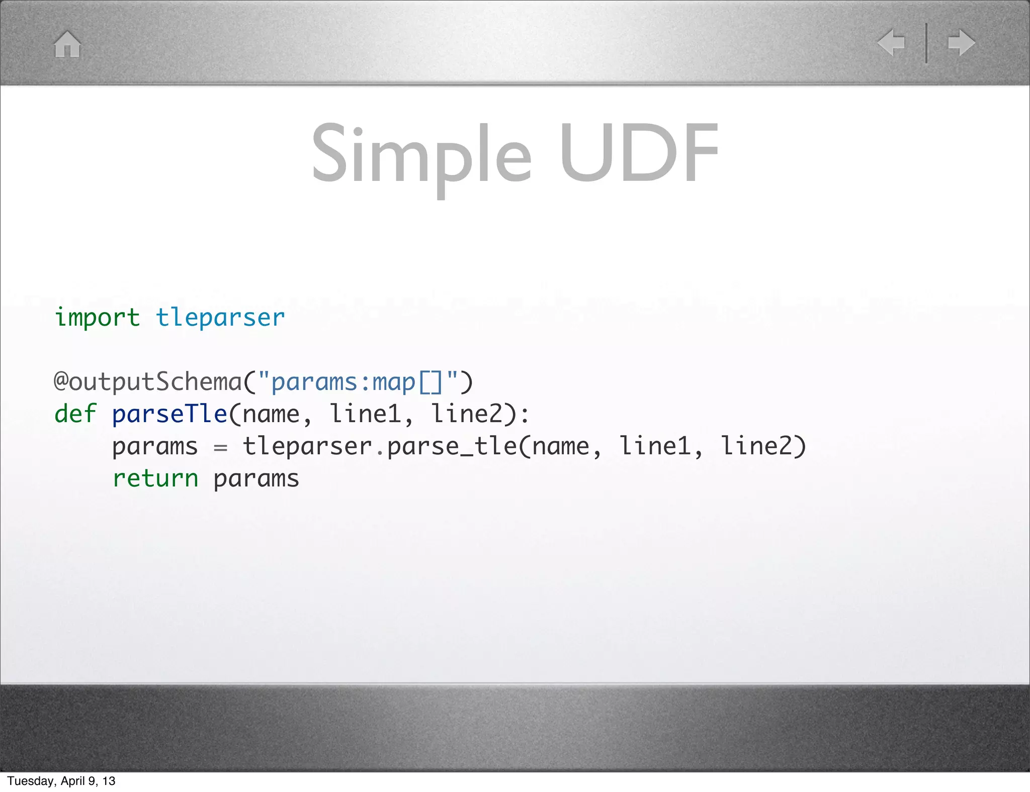 Simple UDF
        import tleparser

        @outputSchema("params:map[]")
        def parseTle(name, line1, line2):
            params = tleparser.parse_tle(name, line1, line2)
            return params




Tuesday, April 9, 13
 