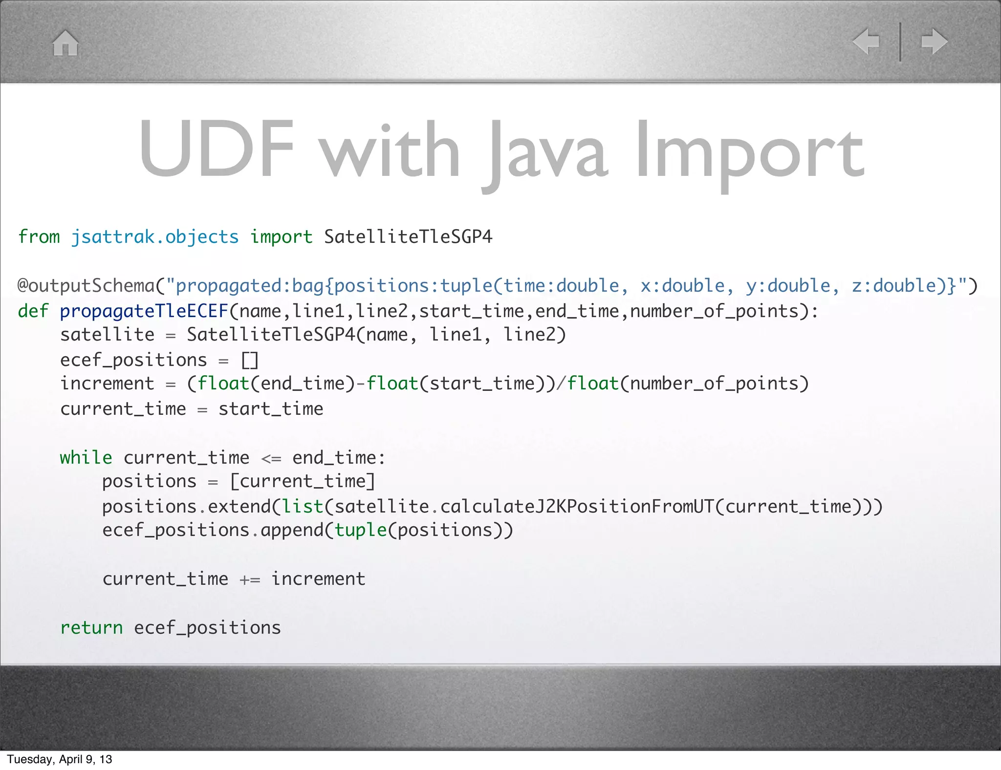 Extract Parameters
       grunt> gps = LOAD 'gps-ops.tsv' USING PigStorage()
          AS (name:chararray, line1:chararray, line2:chararray);
       grunt> REGISTER 'tleUDFs.py' USING jython AS myfuncs;
       grunt> parsed = FOREACH gps GENERATE myfuncs.parseTle(*);

       ([bstar#,arg_of_perigee#333.0924,mean_motion#2.00559335,element_number#72,epoch_year#
       2013,inclination#54.9673,mean_anomaly#26.8787,rev_at_epoch#210,mean_motion_ddot#0.0,e
       ccentricity#5.354E-4,two_digit_year#13,international_designator#12053A,classification
       #U,epoch_day#17.78040066,satellite_number#38833,name#GPS BIIF-3 (PRN
       24),mean_motion_dot#-1.8E-6,ra_of_asc_node#344.5315])




Tuesday, April 9, 13
 