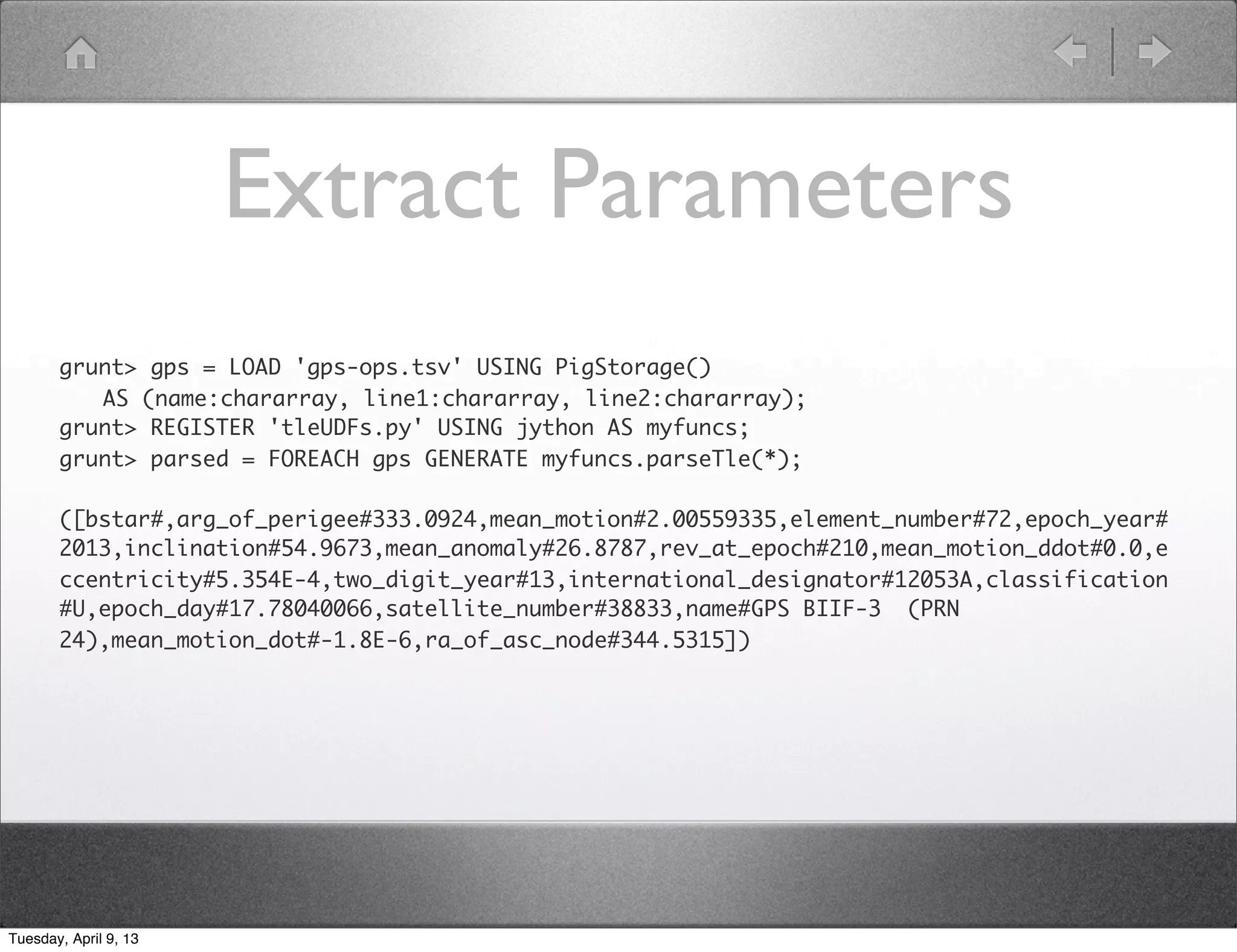 UDF with Java Import
  from jsattrak.objects import SatelliteTleSGP4

  @outputSchema("propagated:bag{positions:tuple(time:double, x:double, y:double, z:double)}")
  def propagateTleECEF(name,line1,line2,start_time,end_time,number_of_points):
      satellite = SatelliteTleSGP4(name, line1, line2)
      ecef_positions = []
      increment = (float(end_time)-float(start_time))/float(number_of_points)
      current_time = start_time

          while current_time <= end_time:
              positions = [current_time]
              positions.extend(list(satellite.calculateJ2KPositionFromUT(current_time)))
              ecef_positions.append(tuple(positions))

                  current_time += increment

          return ecef_positions




Tuesday, April 9, 13
 