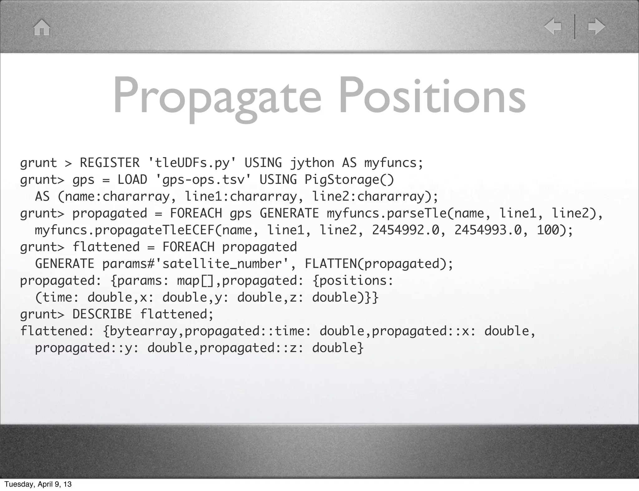 Propagate Positions
    grunt > REGISTER 'tleUDFs.py' USING jython AS myfuncs;
    grunt> gps = LOAD 'gps-ops.tsv' USING PigStorage()
      AS (name:chararray, line1:chararray, line2:chararray);
    grunt> propagated = FOREACH gps GENERATE myfuncs.parseTle(name, line1, line2),
      myfuncs.propagateTleECEF(name, line1, line2, 2454992.0, 2454993.0, 100);
    grunt> flattened = FOREACH propagated
      GENERATE params#'satellite_number', FLATTEN(propagated);
    propagated: {params: map[],propagated: {positions:
      (time: double,x: double,y: double,z: double)}}
    grunt> DESCRIBE flattened;
    flattened: {bytearray,propagated::time: double,propagated::x: double,
      propagated::y: double,propagated::z: double}




Tuesday, April 9, 13
 