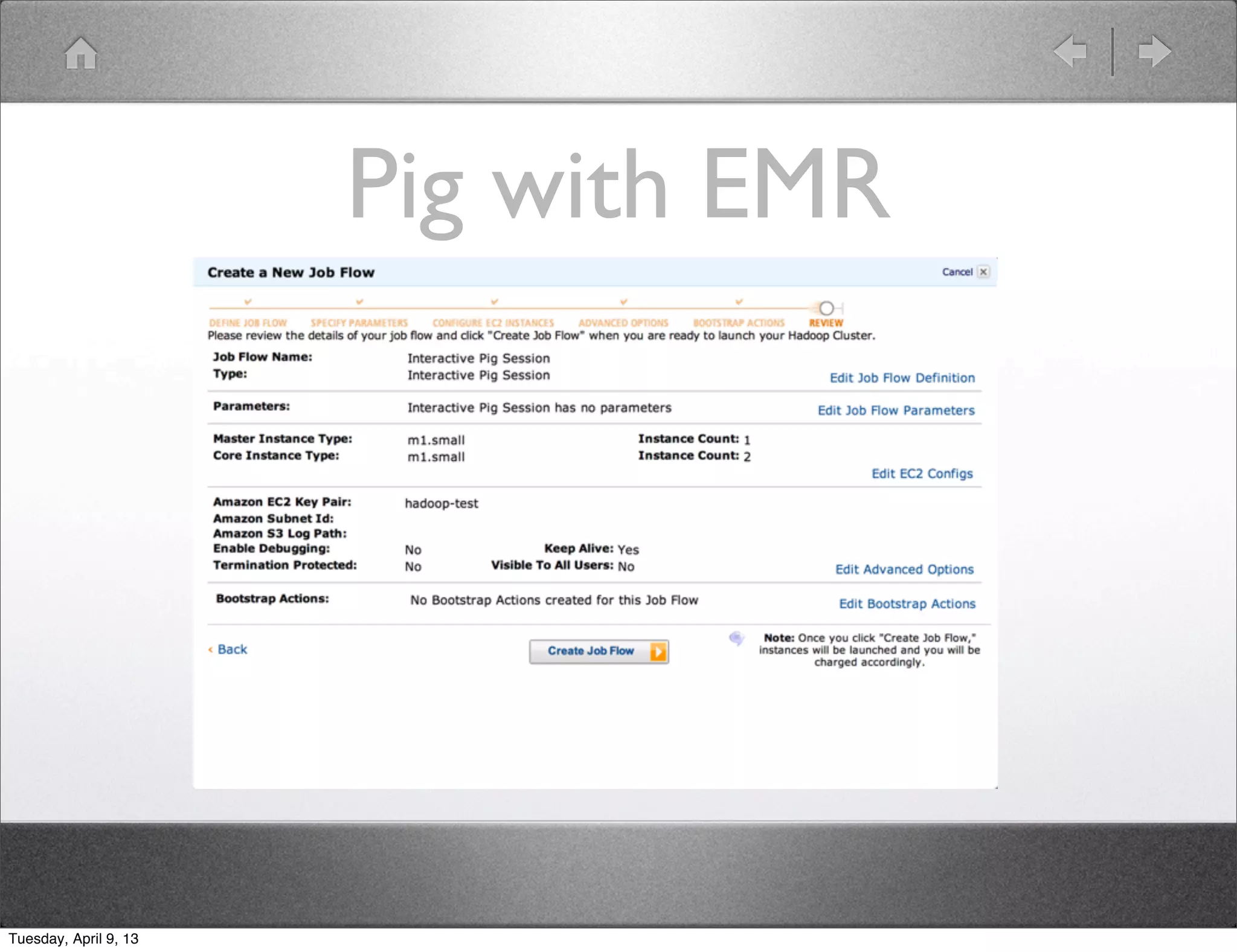 Pig with EMR

                       • SSH in to box to run interactive Pig session
                       • Load data to/from S3
                       • Run standalone Pig scripts on demand


Tuesday, April 9, 13
 