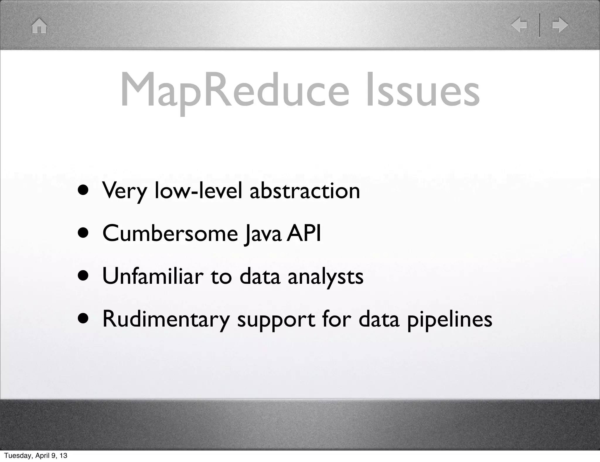 MapReduce Issues

                       • Very low-level abstraction
                       • Cumbersome Java API
                       • Unfamiliar to data analysts
                       • Rudimentary support for data pipelines

Tuesday, April 9, 13
 