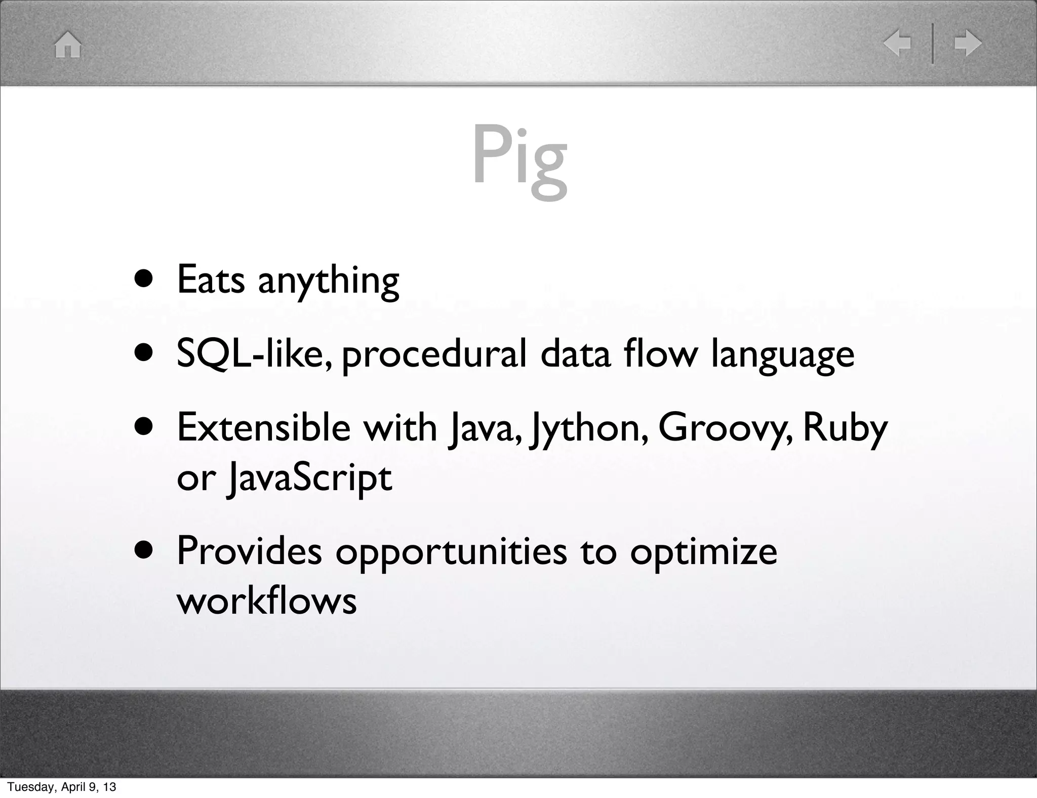 Pig
                       • Eats anything
                       • SQL-like, procedural data ﬂow language
                       • Extensible with Java, Jython, Groovy, Ruby
                         or JavaScript
                       • Provides opportunities to optimize
                         workﬂows



Tuesday, April 9, 13
 