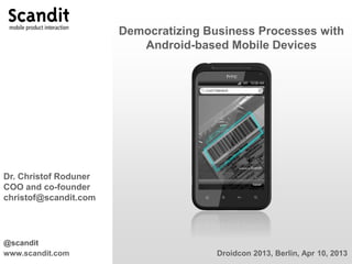 Democratizing Business Processes with
                          Android-based Mobile Devices




Dr. Christof Roduner
COO and co-founder
christof@scandit.com




@scandit
www.scandit.com                        Droidcon 2013, Berlin, Apr 10, 2013
 