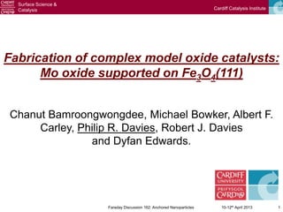 Surface Science &
  Catalysis                                                            Cardiff Catalysis Institute




Fabrication of complex model oxide catalysts:
      Mo oxide supported on Fe3O4(111)


Chanut Bamroongwongdee, Michael Bowker, Albert F.
     Carley, Philip R. Davies, Robert J. Davies
               and Dyfan Edwards.




                      Faraday Discussion 162: Anchored Nanoparticles      10-12th April 2013         1
 