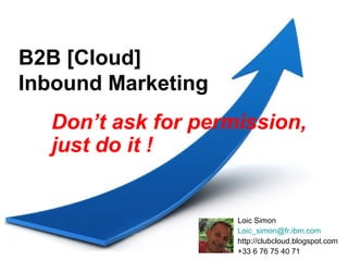 B2B [Cloud]
Inbound Marketing
  Don’t ask for permission,
  just do it !


                    Loic Simon
                    Loic_simon@fr.ibm.com
                    http://clubcloud.blogspot.com
                    +33 6 76 75 40 71
 