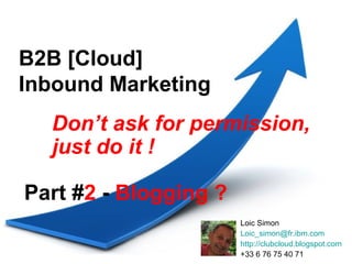 B2B [Cloud]
Inbound Marketing
  Don’t ask for permission,
  just do it !

Part #2 - Blogging ?
                       Loic Simon
                       Loic_simon@fr.ibm.com
                       http://clubcloud.blogspot.com
                       +33 6 76 75 40 71
 