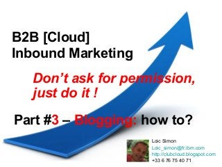 B2B [Cloud]
Inbound Marketing
  Don’t ask for permission,
  just do it !

Part #3 – Blogging: how to?
                    Loic Simon
                    Loic_simon@fr.ibm.com
                    http://clubcloud.blogspot.com
                    +33 6 76 75 40 71
 