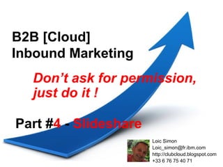 B2B [Cloud]
Inbound Marketing
  Don’t ask for permission,
  just do it !

Part #4 - Slideshare
                       Loic Simon
                       Loic_simon@fr.ibm.com
                       http://clubcloud.blogspot.com
                       +33 6 76 75 40 71
 
