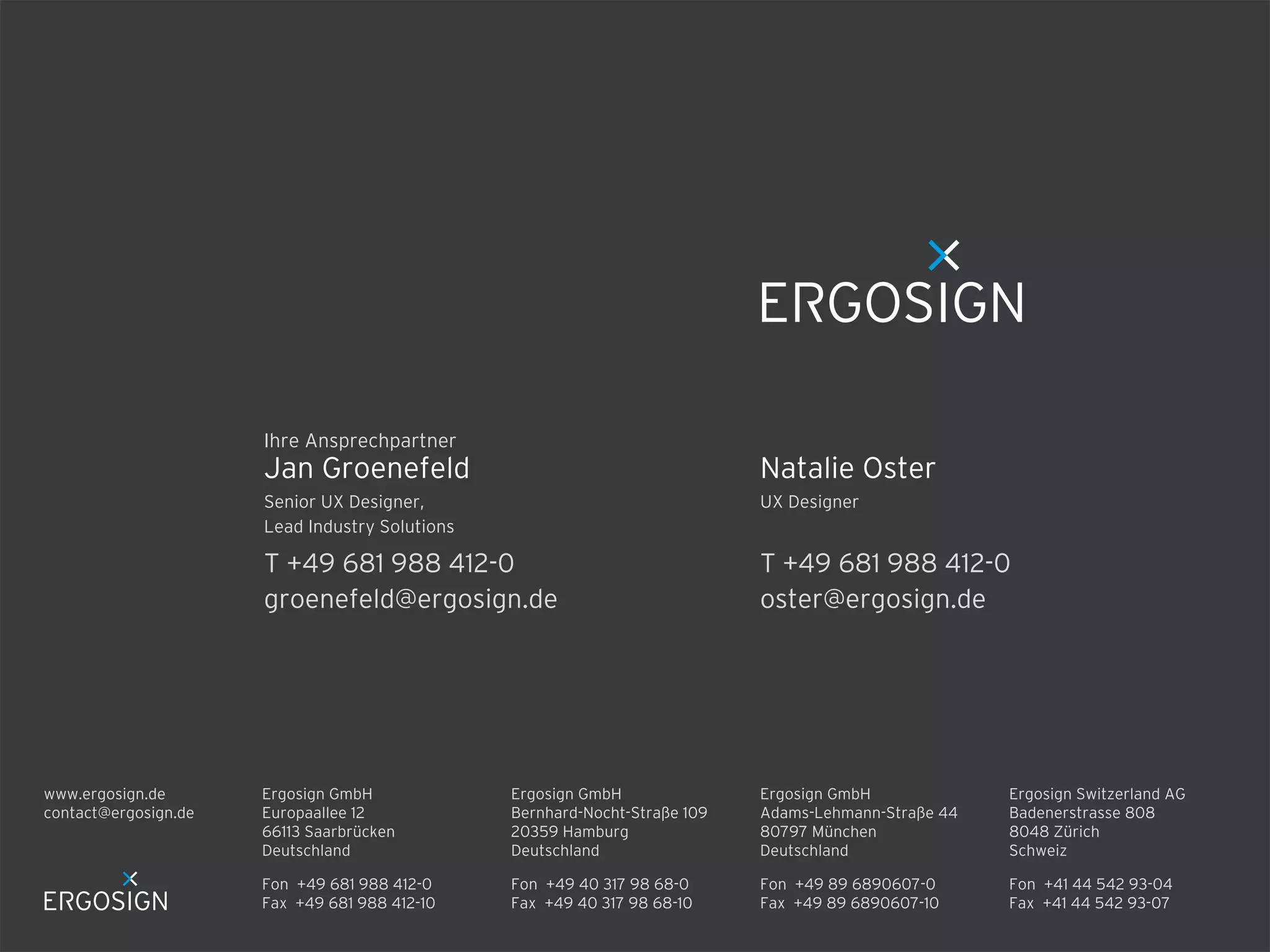Ergosign GmbH
Adams-Lehmann-Straße 44
80797 München
Deutschland
Fon +49 89 6890607-0
Fax +49 89 6890607-10
Fon +49 681 988 412-0
Fax +49 681 988 412-10
Ergosign GmbH
Europaallee 12
66113 Saarbrücken
Deutschland
Ergosign GmbH
Bernhard-Nocht-Straße 109
20359 Hamburg
Deutschland
Fon +49 40 317 98 68-0
Fax +49 40 317 98 68-10
Ergosign Switzerland AG
Badenerstrasse 808
8048 Zürich
Schweiz
Fon +41 44 542 93-04
Fax +41 44 542 93-07
www.ergosign.de
contact@ergosign.de
T +49 681 988 412-0
oster@ergosign.de
UX Designer
Natalie Oster
T +49 681 988 412-0
groenefeld@ergosign.de
Senior UX Designer,
Lead Industry Solutions
Jan Groenefeld
Ihre Ansprechpartner
 