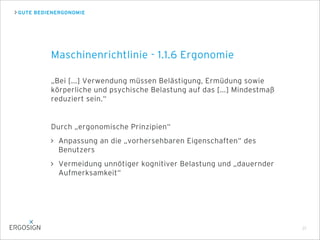 GUTE BEDIENERGONOMIE
„Bei [...] Verwendung müssen Belästigung, Ermüdung sowie
körperliche und psychische Belastung auf das [...] Mindestmaß
reduziert sein.“
Durch „ergonomische Prinzipien“
Anpassung an die „vorhersehbaren Eigenschaften“ des
Benutzers
Vermeidung unnötiger kognitiver Belastung und „dauernder
Aufmerksamkeit“
Maschinenrichtlinie - 1.1.6 Ergonomie
21
 