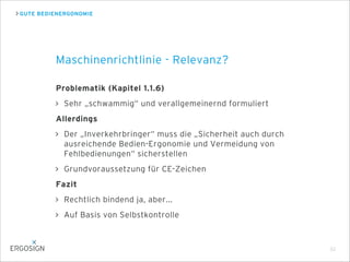 GUTE BEDIENERGONOMIE
Problematik (Kapitel 1.1.6)
Sehr „schwammig“ und verallgemeinernd formuliert
Allerdings
Der „Inverkehrbringer“ muss die „Sicherheit auch durch
ausreichende Bedien-Ergonomie und Vermeidung von
Fehlbedienungen“ sicherstellen
Grundvoraussetzung für CE-Zeichen
Fazit
Rechtlich bindend ja, aber...
Auf Basis von Selbstkontrolle
Maschinenrichtlinie - Relevanz?
22
 