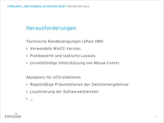 PROJEKT „SMS SIEMAG LEITSTAND 2015“ PROJEKTDETAILS
Herausforderungen
Technische Randbedingungen (xPact HMI)
Verwendete WinCC-Version
Pixelbasierte und statische Layouts
Unvollständige Unterstützung von Mouse Events
Akzeptanz für UCD etablieren
Regelmäßige Präsentationen der Zwischenergebnisse
Loyalisierung der Softwareentwickler
...
27
 