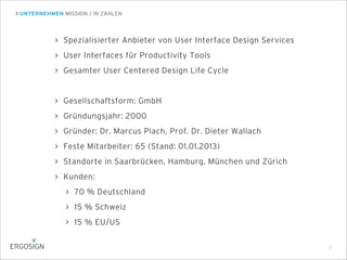 UNTERNEHMEN MISSION / IN ZAHLEN
3
Spezialisierter Anbieter von User Interface Design Services
User Interfaces für Productivity Tools
Gesamter User Centered Design Life Cycle
Gesellschaftsform: GmbH
Gründungsjahr: 2000
Gründer: Dr. Marcus Plach, Prof. Dr. Dieter Wallach
Feste Mitarbeiter: 65 (Stand: 01.01.2013)
Standorte in Saarbrücken, Hamburg, München und Zürich
Kunden:
70 % Deutschland
15 % Schweiz
15 % EU/US
 