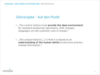PROJEKT „SMS SIEMAG LEITSTAND 2015“ PROJEKTDETAILS
Zielvorgabe - Auf den Punkt
„The control station must provide the ideal environment
for standard production operations, shift changes,
stoppages, on-site customer calls or breaks.“
„The unique feature [...] is that it is based on an
understanding of the human ability to perceive process-
related information.“
30
 