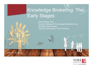 1
Knowledge Brokering: The
Early Stages
Zahra Bhanji, PhD
Director, Research Knowledge Mobilization and
Strategic Partnerships
Faculty of Education, York University
April 12, 2013
 