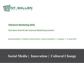 Shitstorm-Marketing (SHI )       t




Eine Basis-Technik des Internet-Marketing entsteht.


@AndreasHBock | St.Gallen Institute GmbH | nextcc13 Konferenz | Stuttgart | 12. April 2013




Social Media | Innovation | Cultural Change
                                                                                             1
 