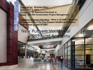 Prepared by: Nicholas Macy
Date: April 6, 2013
Professor: Dr. Raymond Perreault Jr.
Class: CM 455 Construction Project Management
Capstone Summary Narrative: What is 4D BIM? How was
it implemented on the New Putnam Vocational Technical
High School project $114M?

New Putnam Vocational
Technical Academy

 