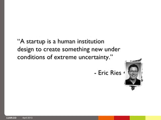 “A startup is a human institution
          design to create something new under
          conditions of extreme uncertainty.”

                                    - Eric Ries




LUXR.CO    April 2013
 