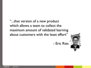 “...that version of a new product
          which allows a team to collect the
          maximum amount of validated learning
          about customers with the least effort”

                                      - Eric Ries




LUXR.CO    April 2013
 
