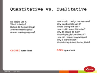Quantitative vs. Qualitative

          Do people use it?            How should I design the new one?
          Which is better?             Why won’t people use it?
          Did we do the right thing?   What’s wrong with this?
          Are these results good?      How could I make this better?
          Are we making progress?      Why do people do that?
                                       What do people love about it?
                                       How can I improve conversion?
                                       Why is there dropoff?
                                       What do they think this should do?


          CLOSED questions             OPEN questions




LUXR.CO      April 2013
 