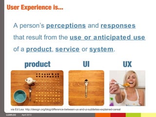 User Experience is...

     A person’s perceptions and responses
     that result from the use or anticipated use
     of a product, service or system.

              product                                         UI                                 UX




   via Ed Lea: http://design.org/blog/difference-between-ux-and-ui-subtleties-explained-cereal
LUXR.CO     April 2013
 
