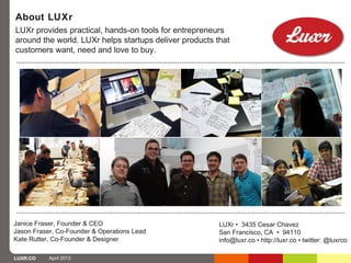 About LUXr
LUXr provides practical, hands-on tools for entrepreneurs
around the world. LUXr helps startups deliver products that
customers want, need and love to buy.




Janice Fraser, Founder & CEO                            LUXr • 3435 Cesar Chavez
Jason Fraser, Co-Founder & Operations Lead              San Francisco, CA • 94110
Kate Rutter, Co-Founder & Designer                      info@luxr.co • http://luxr.co • twitter: @luxrco

LUXR.CO    April 2013
 