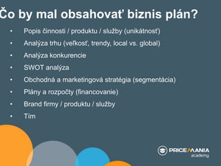 Čo by mal obsahovať biznis plán?
• Popis činnosti / produktu / služby (unikátnosť)
• Analýza trhu (veľkosť, trendy, local vs. global)
• Analýza konkurencie
• SWOT analýza
• Obchodná a marketingová stratégia (segmentácia)
• Plány a rozpočty (financovanie)
• Brand firmy / produktu / služby
• Tím
 