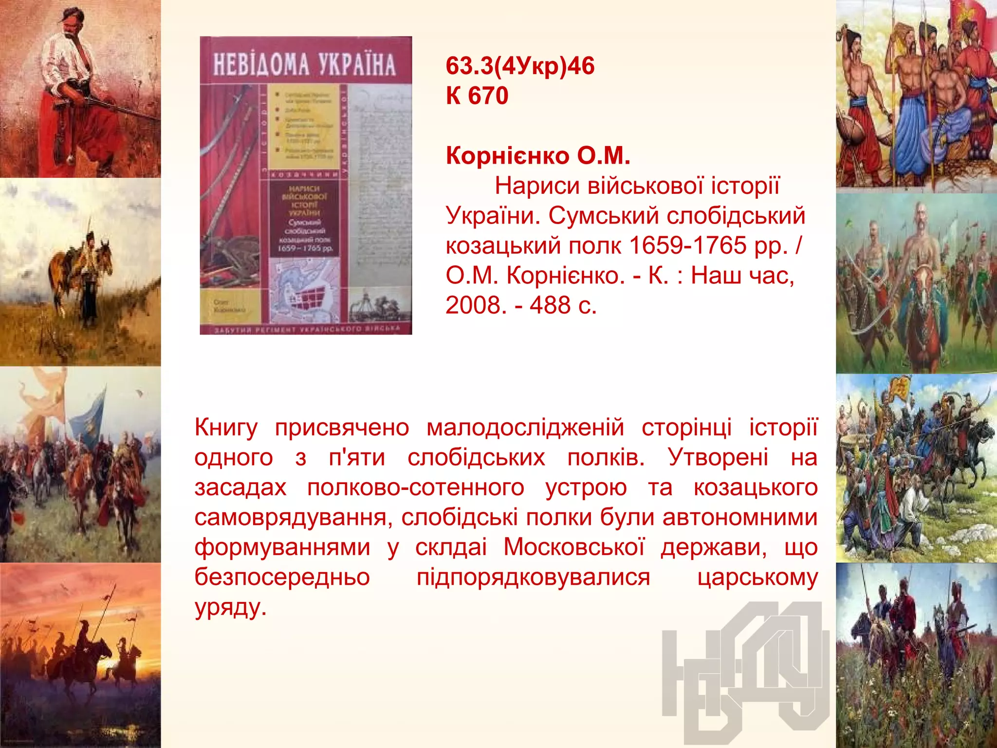 63.3(4Укр)46
К 670
Корнієнко О.М.
Нариси військової історії
України. Сумський слобідський
козацький полк 1659-1765 рр. /
О.М. Корнієнко. - К. : Наш час,
2008. - 488 с.
Книгу присвячено малодослідженій сторінці історії
одного з п'яти слобідських полків. Утворені на
засадах полково-сотенного устрою та козацького
самоврядування, слобідські полки були автономними
формуваннями у склдаі Московської держави, що
безпосередньо підпорядковувалися царському
уряду.
 